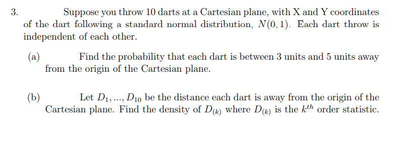 3.
Suppose you throw 10 darts at a Cartesian plane, with X and Y coordinates
of the dart following a standard normal distribution, N(0,1). Each dart throw is
independent of each other.
(a)
Find the probability that each dart is between 3 units and 5 units away
from the origin of the Cartesian plane.
(b)
Let D₁,..., D10 be the distance each dart is away from the origin of the
Cartesian plane. Find the density of D(k) where D() is the kth order statistic.