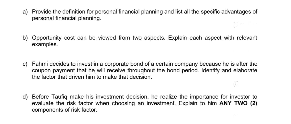 a) Provide the definition for personal financial planning and list all the specific advantages of
personal financial planning.
b) Opportunity cost can be viewed from two aspects. Explain each aspect with relevant
examples.
c) Fahmi decides to invest in a corporate bond of a certain company because he is after the
coupon payment that he will receive throughout the bond period. Identify and elaborate
the factor that driven him to make that decision.
d) Before Taufiq make his investment decision, he realize the importance for investor to
evaluate the risk factor when choosing an investment. Explain to him ANY TWO (2)
components of risk factor.