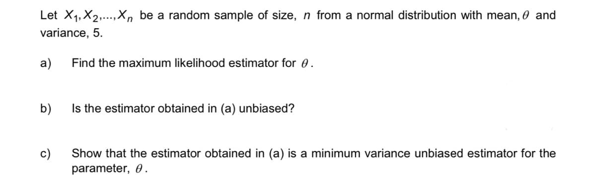 Let X₁, X₂,...,Xn be a random sample of size, n from a normal distribution with mean, € and
variance, 5.
a)
b)
c)
Find the maximum likelihood estimator for 0.
Is the estimator obtained in (a) unbiased?
Show that the estimator obtained in (a) is a minimum variance unbiased estimator for the
parameter, 0.