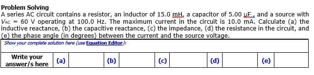 Problem Solving
A series AC circuit contains a resistor, an inductor of 15.0 mH, a capacitor of 5.00 UF, and a source with
VAC = 60 V operating at 100.0 Hz. The maximum current in the circuit is 10.0 mA. Calculate (a) the
inductive reactance, (b) the capacitive reactance, (c) the impedance, (d) the resistance in the circuit, and
(e) the phase angle (in degrees) between the current and the source voltage.
Show your complete solution here (use Equation Editor):
Write your
(a)
(b)
(c)
(d)
(e)
answer/s here
