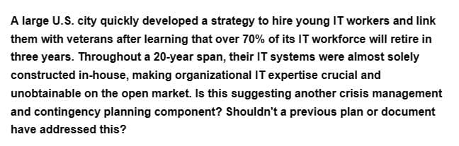 A large U.S. city quickly developed a strategy to hire young IT workers and link
them with veterans after learning that over 70% of its IT workforce will retire in
three years. Throughout a 20-year span, their IT systems were almost solely
constructed in-house, making organizational IT expertise crucial and
unobtainable on the open market. Is this suggesting another crisis management
and contingency planning component? Shouldn't a previous plan or document
have addressed this?