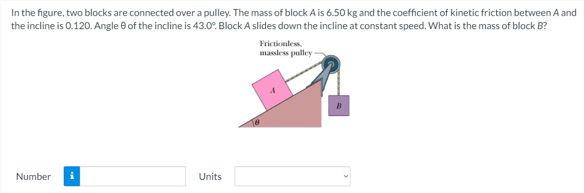 In the figure, two blocks are connected over a pulley. The mass of block A is 6.50 kg and the coefficient of kinetic friction between A and
the incline is 0.120. Angle 0 of the incline is 43.0°. Block A slides down the incline at constant speed. What is the mass of block B?
Frictionless,
massless pulley
A
B
Number
i
Units
