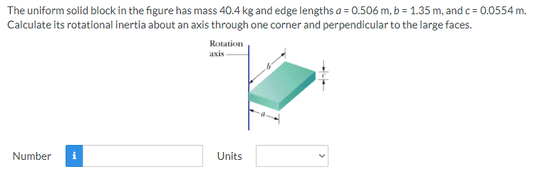 The uniform solid block in the figure has mass 40.4 kg and edge lengths a = 0.506 m, b = 1.35 m, and c = 0.0554 m.
Calculate its rotational inertia about an axis through one corner and perpendicular to the large faces.
Rotation
axis
Number
Units
