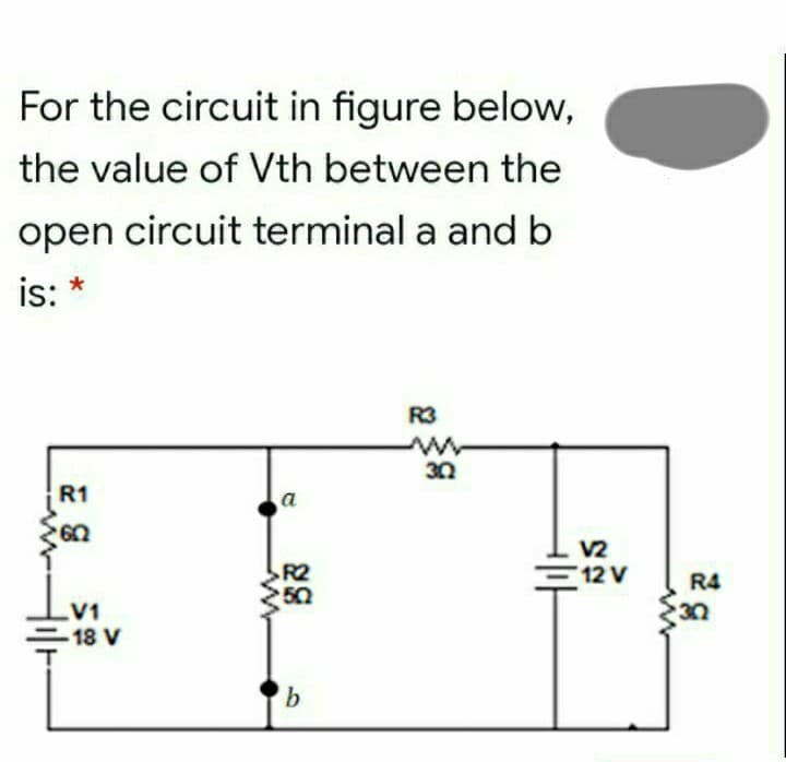 For the circuit in figure below,
the value of Vth between the
open circuit terminal a and b
is:
R3
30
R1
a
V2
R2
50
=12 V
R4
30
V1
18 V
b.
Hil-
