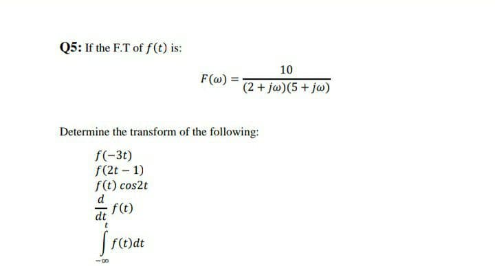 Q5: If the F.T of f (t) is:
10
F(@) = 2+ jw)(5 + jw)
Determine the transform of the following:
f(-3t)
f(2t - 1)
f(t) cos2t
d.
f(t)
dt
t
f(t)dt
-00
