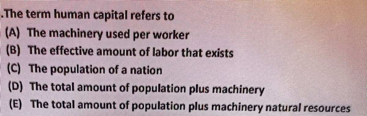 The term human capital refers to
(A) The machinery used per worker
(B) The effective amount of labor that exists
(C) The population of a nation
(D) The total amount of population plus machinery
(E) The total amount of population plus machinery natural resources

