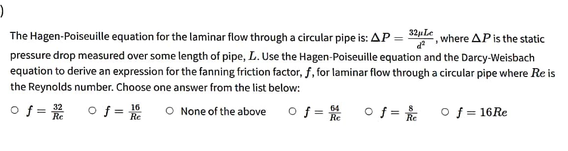 )
where AP is the static
The Hagen-Poiseuille equation for the laminar flow through a circular pipe is: AP
pressure drop measured over some length of pipe, L. Use the Hagen-Poiseuille equation and the Darcy-Weisbach
equation to derive an expression for the fanning friction factor, f, for laminar flow through a circular pipe where Re is
the Reynolds number. Choose one answer from the list below:
of=
of
O None of the above
32
Re
16
Re
O f = 64
Re
=
o f =
32μLc
3
d²
8
Re
O f = 16 Re