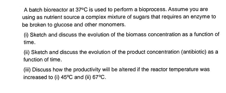 A batch bioreactor at 37°C is used to perform a bioprocess. Assume you are
using as nutrient source a complex mixture of sugars that requires an enzyme to
be broken to glucose and other monomers.
(i) Sketch and discuss the evolution of the biomass concentration as a function of
time.
(ii) Sketch and discuss the evolution of the product concentration (antibiotic) as a
function of time.
(iii) Discuss how the productivity will be altered if the reactor temperature was
increased to (i) 45°C and (ii) 67°C.