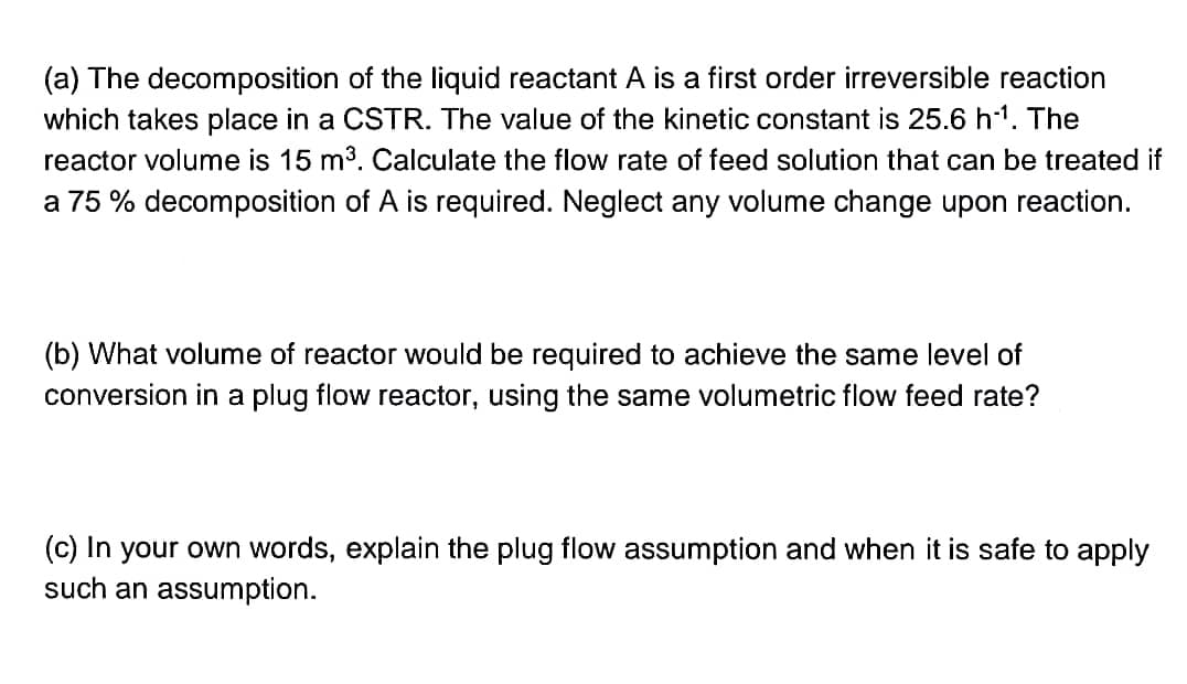 (a) The decomposition of the liquid reactant A is a first order irreversible reaction
which takes place in a CSTR. The value of the kinetic constant is 25.6 h¹¹. The
reactor volume is 15 m³. Calculate the flow rate of feed solution that can be treated if
a 75 % decomposition of A is required. Neglect any volume change upon reaction.
(b) What volume of reactor would be required to achieve the same level of
conversion in a plug flow reactor, using the same volumetric flow feed rate?
(c) In your own words, explain the plug flow assumption and when it is safe to apply
such an assumption.