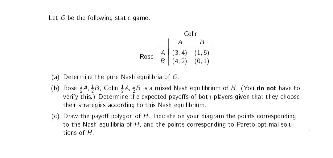 Let G be the following static game.
Rose
Colin
A
A (3,4)
B (4,2)
B
(1,5)
(0, 1)
(a) Determine the pure Nash equilibria of G.
(b) Rose A, B, Colin A, B is a mixed Nash equilibrium of H. (You do not have to
verify this.) Determine the expected payoffs of both players given that they choose
their strategies according to this Nash equilibrium.
(c) Draw the payoff polygon of H. Indicate on your diagram the points corresponding
to the Nash equilibria of H, and the points corresponding to Pareto optimal solu-
tions of H.