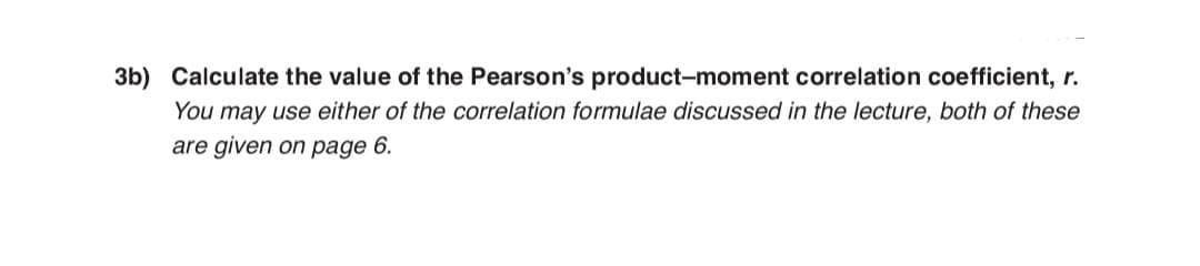 3b) Calculate the value of the Pearson's product-moment correlation coefficient, r.
You may use either of the correlation formulae discussed in the lecture, both of these
are given on page 6.