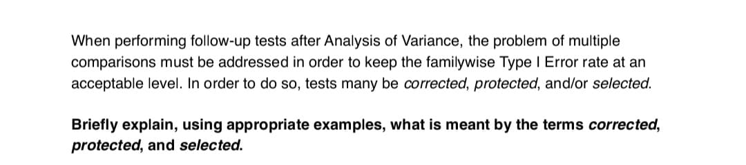When performing follow-up tests after Analysis of Variance, the problem of multiple
comparisons must be addressed in order to keep the familywise Type I Error rate at an
acceptable level. In order to do so, tests many be corrected, protected, and/or selected.
Briefly explain, using appropriate examples, what is meant by the terms corrected,
protected, and selected.