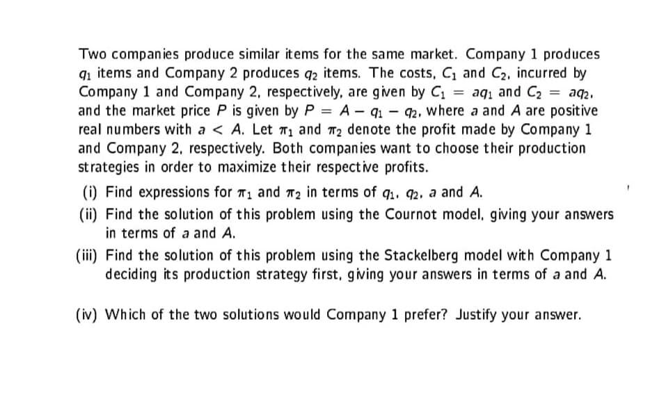 Two companies produce similar items for the same market. Company 1 produces
9₁ items and Company 2 produces q2 items. The costs, C₁ and C₂, incurred by
Company 1 and Company 2, respectively, are given by C₁ = aq₁ and C₂
91
and the market price P is given by P = A-91-92, where a and A are positive
real numbers with a < A. Let ₁ and ₂ denote the profit made by Company 1
and Company 2, respectively. Both companies want to choose their production
strategies in order to maximize their respective profits.
(i) Find expressions for T₁ and 2 in terms of q₁. 92. a and A.
(ii) Find the solution of this problem using the Cournot model, giving your answers
in terms of a and A.
(iii) Find the solution of this problem using the Stackelberg model with Company 1
deciding its production strategy first, giving your answers in terms of a and A.
(iv) Which of the two solutions would Company 1 prefer? Justify your answer.