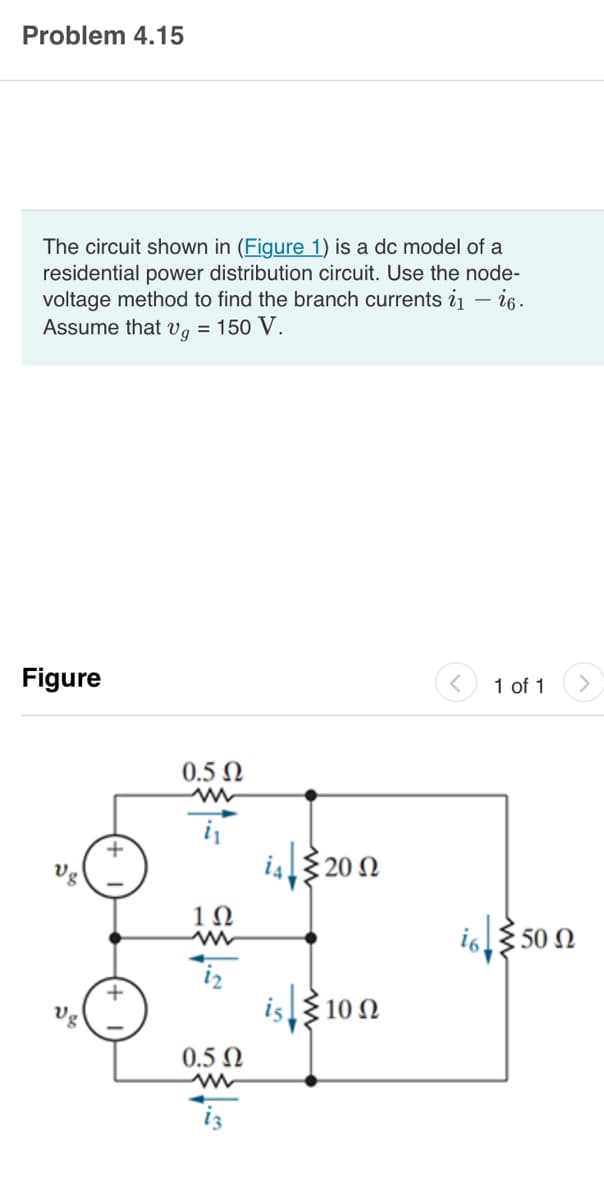 Problem 4.15
The circuit shown in (Figure 1) is a dc model of a
residential power distribution circuit. Use the node-
voltage method to find the branch currents ₁ - i6.
Assume that vg = 150 V.
Figure
vg
Vg
0.5 Ω
ww
i₁
1Ω
0.5 Ω
i4|2002
Ω
εἰς ξ10 Ω
1 of 1
i65 50 Ω