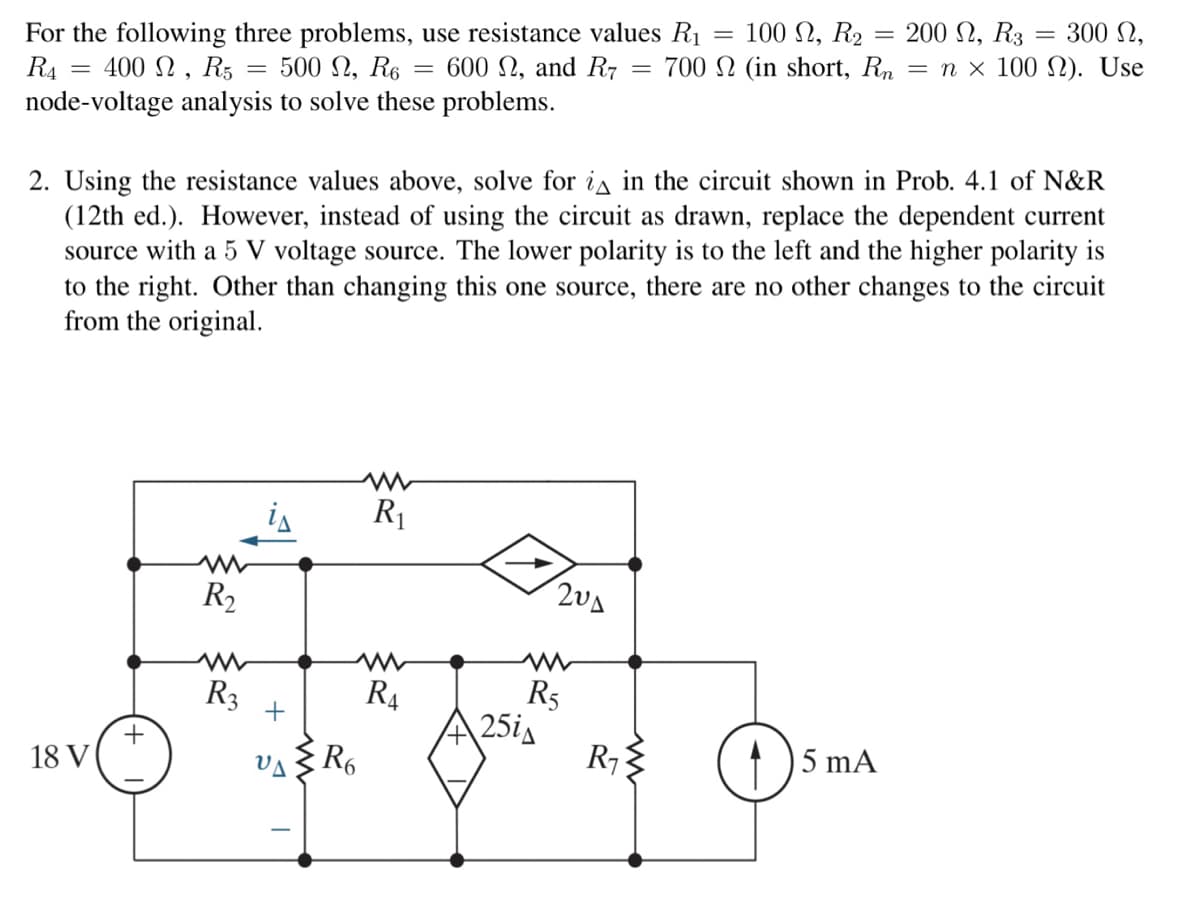 100 , R₂
For the following three problems, use resistance values R₁
500 , R6 600 , and R7 700 2 (in short, Rn
R4
400, R5 =
node-voltage analysis to solve these problems.
=
18 V
+
R₂
www
R3
+3
2. Using the resistance values above, solve for i in the circuit shown in Prob. 4.1 of N&R
(12th ed.). However, instead of using the circuit as drawn, replace the dependent current
source with a 5 V voltage source. The lower polarity is to the left and the higher polarity is
to the right. Other than changing this one source, there are no other changes to the circuit
from the original.
I
www
R6
=
ww
R₁
R₁
204
R5
25iA
-
R₁
=
200 N, R3
300 ,
= nx 100 2). Use
5 mA
=