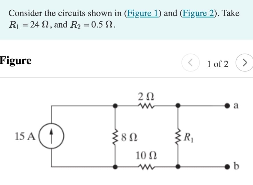Consider the circuits shown in (Figure 1) and (Figure 2). Take
R₁ = 24 , and R₂ = 0.5 0.
Figure
15 A
202
{80
10 Q2
{R₁
1 of 2
a
b
>