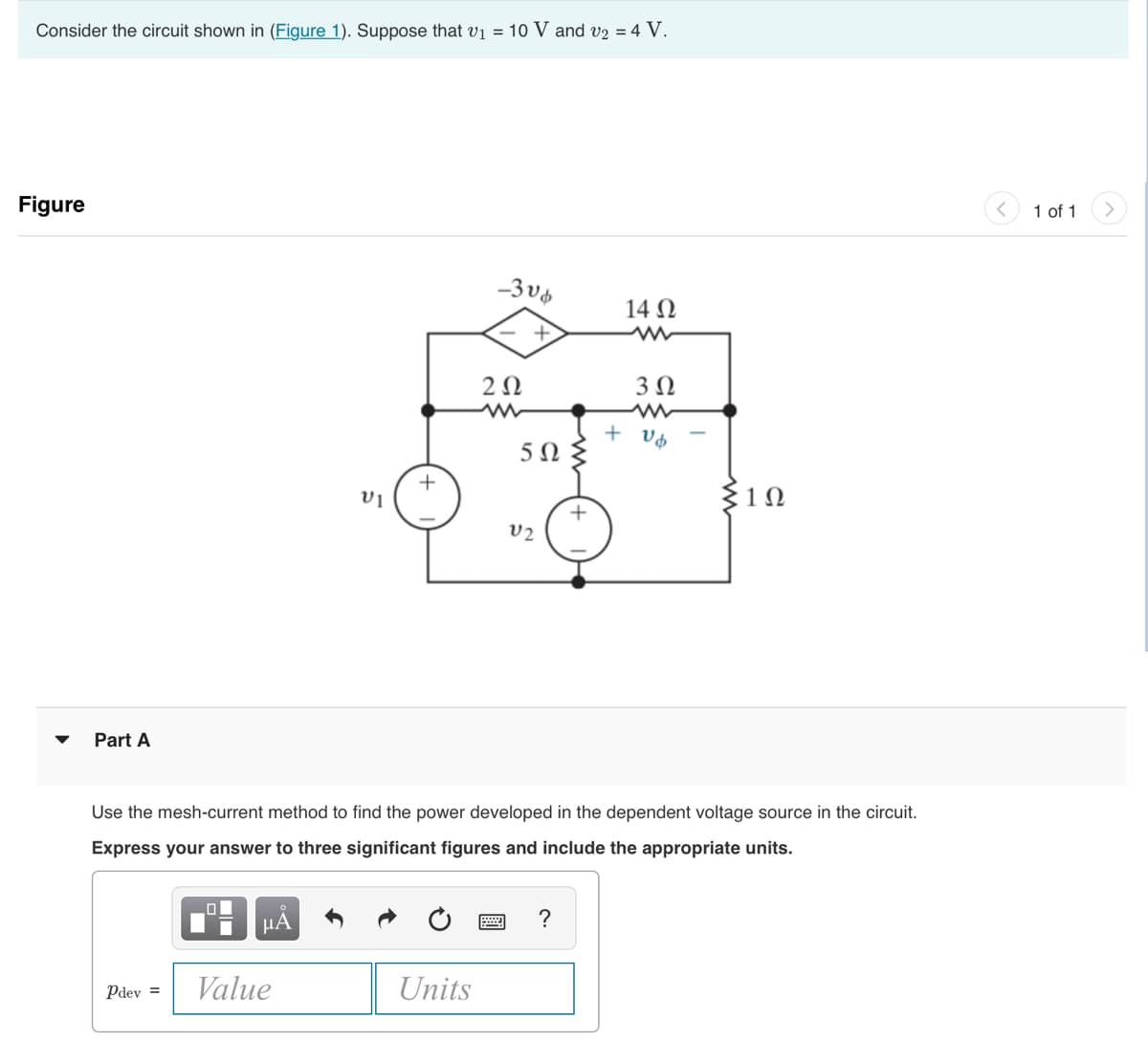 Consider the circuit shown in (Figure 1). Suppose that v₁ = 10 V and v2 = 4 V.
Figure
Part A
Pdev =
O
ΜΑ
5
Value
VI
+
-306
Units
202
+
5Ω
V2
Use the mesh-current method to find the power developed in the dependent voltage source in the circuit.
Express your answer to three significant figures and include the appropriate units.
+
?
14 Ω
3 Ω
+ vb
Σ1Ω
1 of 1