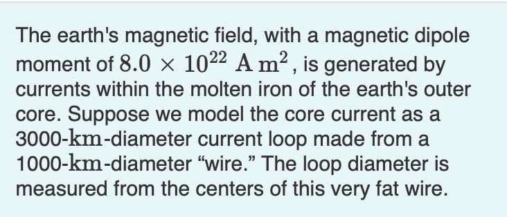 The earth's magnetic field, with a magnetic dipole
moment of 8.0 × 1022 A m² , is generated by
currents within the molten iron of the earth's outer
core. Suppose we model the core current as a
3000-km-diameter current loop made from a
1000-km-diameter "wire." The loop diameter is
measured from the centers of this very fat wire.
