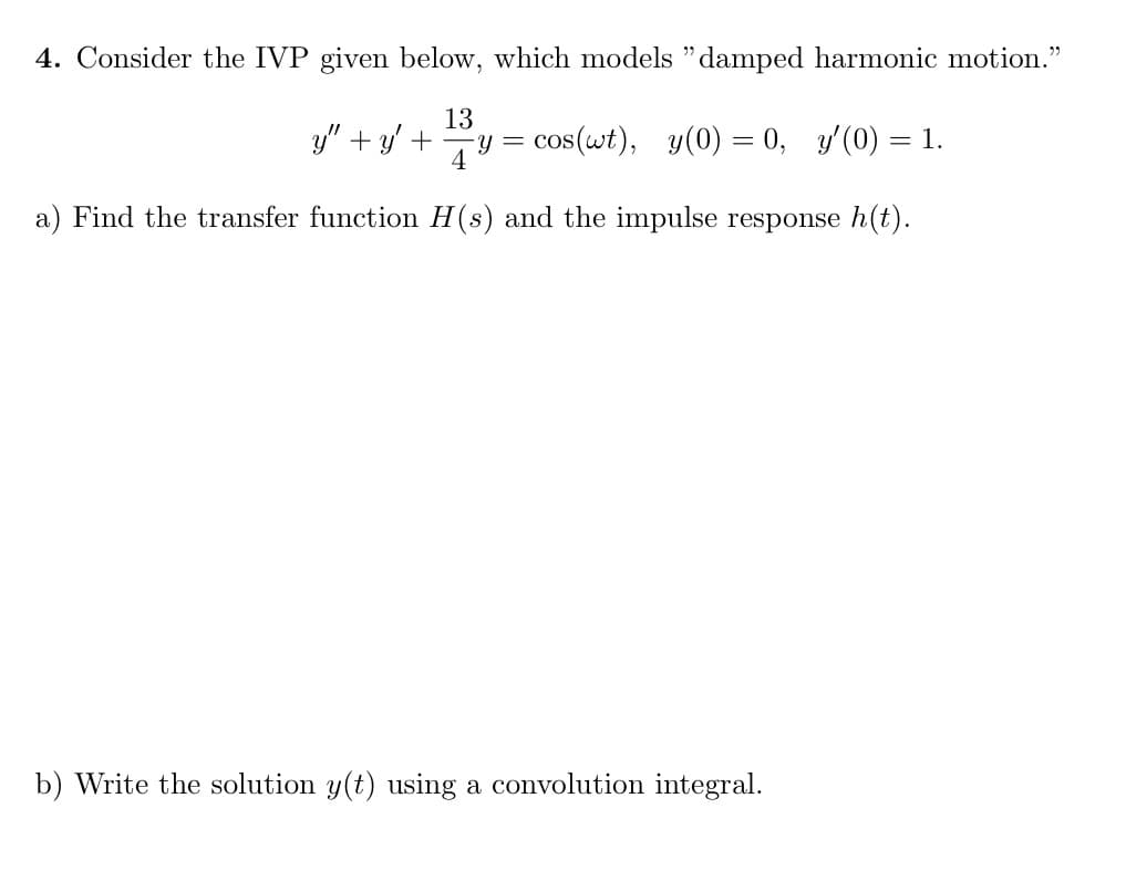 4. Consider the IVP given below, which models "damped harmonic motion."
y" + y + y =
13
4
cos(wt), y(0) = 0, y'(0) = 1.
a) Find the transfer function H(s) and the impulse response h(t).
b) Write the solution y(t) using a convolution integral.