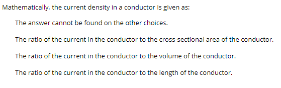 Mathematically, the current density in a conductor is given as:
The answer cannot be found on the other choices.
The ratio of the current in the conductor to the cross-sectional area of the conductor.
The ratio of the current in the conductor to the volume of the conductor.
The ratio of the current in the conductor to the length of the conductor.
