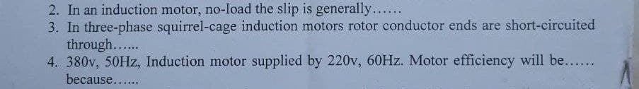 2. In an induction motor, no-load the slip is generally....
3. In three-phase squirrel-cage induction motors rotor conductor ends are short-circuited
through....
4. 380v, 50HZ, Induction motor supplied by 220v, 60HZ. Motor efficiency will be....
because...

