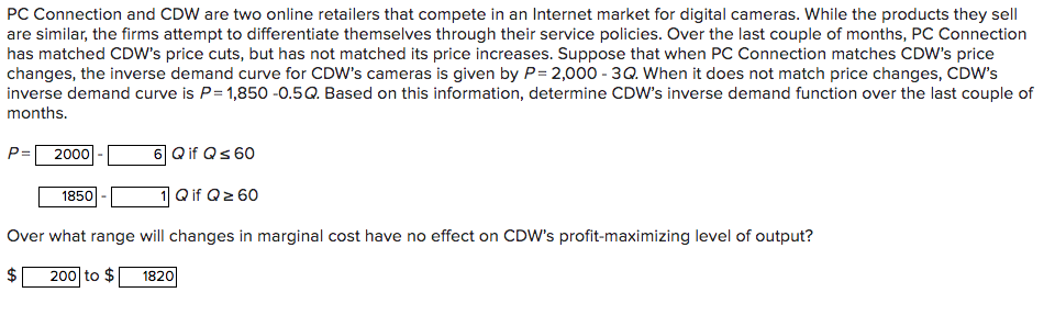 PC Connection and CDW are two online retailers that compete in an Internet market for digital cameras. While the products they sell
are similar, the firms attempt to differentiate themselves through their service policies. Over the last couple of months, PC Connection
has matched CDW's price cuts, but has not matched its price increases. Suppose that when PC Connection matches CDW's price
changes, the inverse demand curve for CDW's cameras is given by P= 2,000 - 3Q. When it does not match price changes, CDW's
inverse demand curve is P=1,850 -0.5Q. Based on this information, determine CDW's inverse demand function over the last couple of
months.
P=
2000|-
6 Qif Qs 60
1Qif Qz 60
1850
Over what range will changes in marginal cost have no effect on CDW's profit-maximizing level of output?
200 to $
1820
%24
