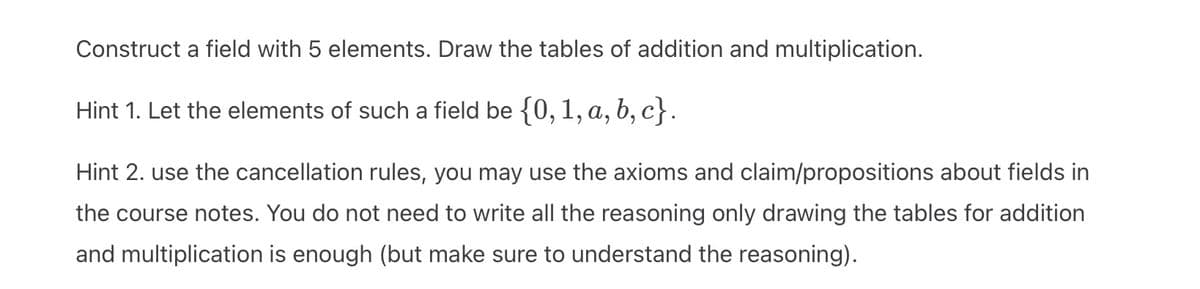 Construct a field with 5 elements. Draw the tables of addition and multiplication.
Hint 1. Let the elements of such a field be {0, 1, a, b, c}.
Hint 2. use the cancellation rules, you may use the axioms and claim/propositions about fields in
the course notes. You do not need to write all the reasoning only drawing the tables for addition
and multiplication is enough (but make sure to understand the reasoning).