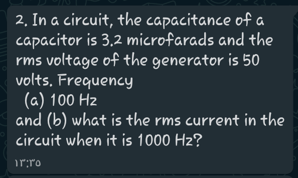 2, In a circuit, the capacitance of a
capacitor is 3.2 microfarads and the
rms voltage of the generator is 50
volts. Frequency
(a) 100 Hz
and (b) what is the rms current in the
circuit when it is 1000 Hz?
