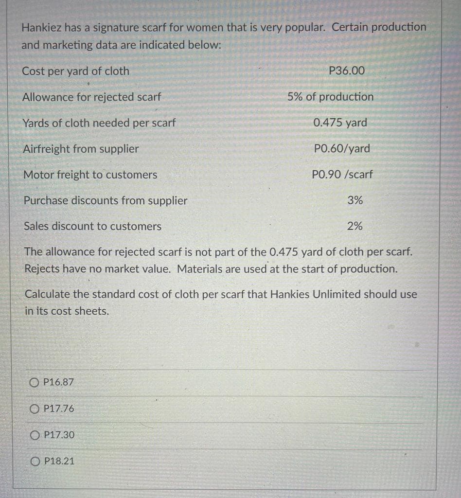 Hankiez has a signature scarf for women that is very popular. Certain production
and marketing data are indicated below:
Cost per yard of cloth
P36.00
Allowance for rejected scarf
5% of production
Yards of cloth needed per scarf
0.475 yard
Airfreight from supplier
PO.60/yard
Motor freight to customers
PO.90 /scarf
Purchase discounts from supplier
3%
Sales discount to customers
2%
The allowance for rejected scarf is not part of the 0.475 yard of cloth per scarf.
Rejects have no market value. Materials are used at the start of production.
Calculate the standard cost of cloth per scarf that Hankies Unlimited should use
in its cost sheets.
O P16.87
O P17.76
O P17.30
O P18.21
