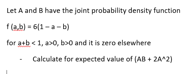 Let A and B have the joint probability density function
f (a,b) = 6(1-a - b)
for a+b < 1, a>0, b>0 and it is zero elsewhere
Calculate for expected value of (AB + 2A^2)