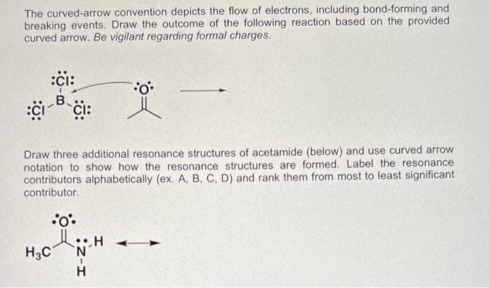 The curved-arrow convention depicts the flow of electrons, including bond-forming and
breaking events. Draw the outcome of the following reaction based on the provided
curved arrow. Be vigilant regarding formal charges.
:ci:
B. Ci:
Draw three additional resonance structures of acetamide (below) and use curved arrow
notation to show how the resonance structures are formed. Label the resonance
contributors alphabetically (ex. A, B, C, D) and rank them from most to least significant
contributor.
•oº•
Ⅱ.
H3C
0°•
H
N
H