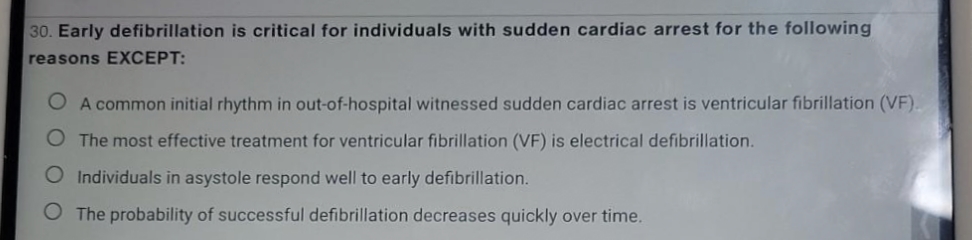 30. Early defibrillation is critical for individuals with sudden cardiac arrest for the following
reasons EXCEPT:
O A common initial rhythm in out-of-hospital witnessed sudden cardiac arrest is ventricular fibrillation (VF).
The most effective treatment for ventricular fibrillation (VF) is electrical defibrillation.
O Individuals in asystole respond well to early defibrillation.
O The probability of successful defibrillation decreases quickly over time.