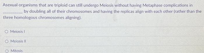 Asexual organisms that are triploid can still undergo Meiosis without having Metaphase complications in
by doubling all of their chromosomes and having the replicas align with each other (rather than the
three homologous chromosomes aligning).
O Meiosis I
O Meiosis II
O Mitosis