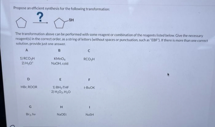 Propose an efficient synthesis for the following transformation:
C
The transformation above can be performed with some reagent or combination of the reagents listed below. Give the necessary
reagent(s) in the correct order, as a string of letters (without spaces or punctuation, such as "EBF"). If there is more than one correct
solution, provide just one answer.
A
B
1) RCO₂H
2) H₂O¹
D
HBr, ROOR
G
Br₂, hv
KMnO4
NaOH, cold
E
SH
1) BH-THF
2) H₂O₂, H₂O
H
NaOEt
C
RCO H
F
t-BUOK
I
NaSH