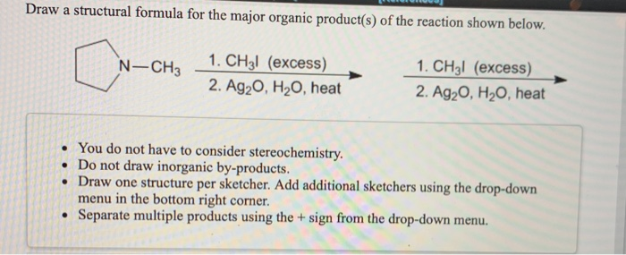 Draw a structural formula for the major organic product(s) of the reaction shown below.
1. CH3l (excess)
1. CH3l (excess)
2. Ag₂O, H₂O, heat
2. Ag₂O, H₂O, heat
N-CH3
. You do not have to consider stereochemistry.
. Do not draw inorganic by-products.
• Draw one structure per sketcher. Add additional sketchers using the drop-down
menu in the bottom right corner.
Separate multiple products using the + sign from the drop-down menu.