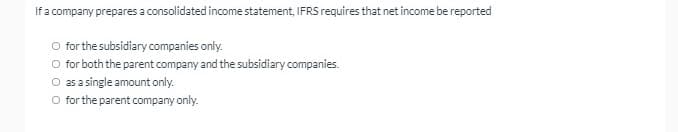 If a company prepares a consolidated income statement, IFRS requires that net income be reported
O for the subsidiary companies only.
for both the parent company and the subsidiary companies.
O as a single amount only.
O for the parent company only.
