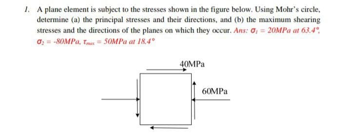 1. A plane element is subject to the stresses shown in the figure below. Using Mohr's circle,
determine (a) the principal stresses and their directions, and (b) the maximum shearing
stresses and the directions of the planes on which they occur. Ans: σ = 20MPa at 63.4°
02 -80MPa, Tmax=50MPa at 18.4°
40MPa
60MPa