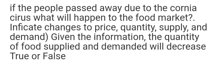 if the people passed away due to the cornia
cirus what will happen to the food market?.
Inficate changes to price, quantity, supply, and
demand) Given the information, the quantity
of food supplied and demanded will decrease
True or False
