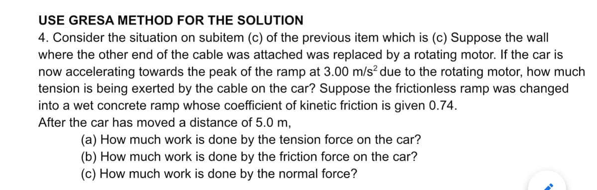 USE GRESA METHOD FOR THE SOLUTION
4. Consider the situation on subitem (c) of the previous item which is (c) Suppose the wall
where the other end of the cable was attached was replaced by a rotating motor. If the car is
now accelerating towards the peak of the ramp at 3.00 m/s² due to the rotating motor, how much
tension is being exerted by the cable on the car? Suppose the frictionless ramp was changed
into a wet concrete ramp whose coefficient of kinetic friction is given 0.74.
After the car has moved a distance of 5.0 m,
(a) How much work is done by the tension force on the car?
(b) How much work is done by the friction force on the car?
(c) How much work is done by the normal force?