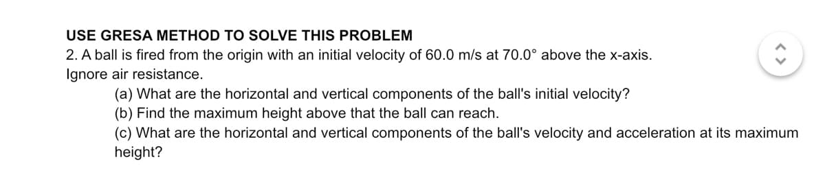USE GRESA METHOD TO SOLVE THIS PROBLEM
2. A ball is fired from the origin with an initial velocity of 60.0 m/s at 70.0° above the x-axis.
Ignore air resistance.
(a) What are the horizontal and vertical components of the ball's initial velocity?
(b) Find the maximum height above that the ball can reach.
(c) What are the horizontal and vertical components of the ball's velocity and acceleration at its maximum
height?