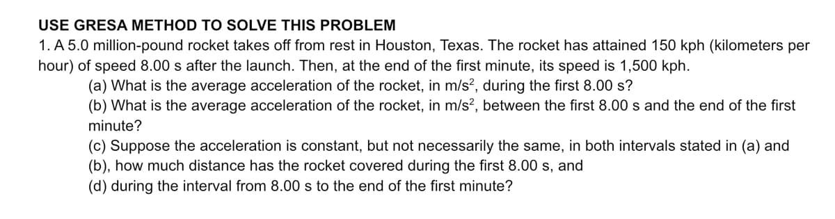 USE GRESA METHOD TO SOLVE THIS PROBLEM
1. A 5.0 million-pound rocket takes off from rest in Houston, Texas. The rocket has attained 150 kph (kilometers per
hour) of speed 8.00 s after the launch. Then, at the end of the first minute, its speed is 1,500 kph.
(a) What is the average acceleration of the rocket, in m/s², during the first 8.00 s?
(b) What is the average acceleration of the rocket, in m/s², between the first 8.00 s and the end of the first
minute?
(c) Suppose the acceleration is constant, but not necessarily the same, in both intervals stated in (a) and
(b), how much distance has the rocket covered during the first 8.00 s, and
(d) during the interval from 8.00 s to the end of the first minute?