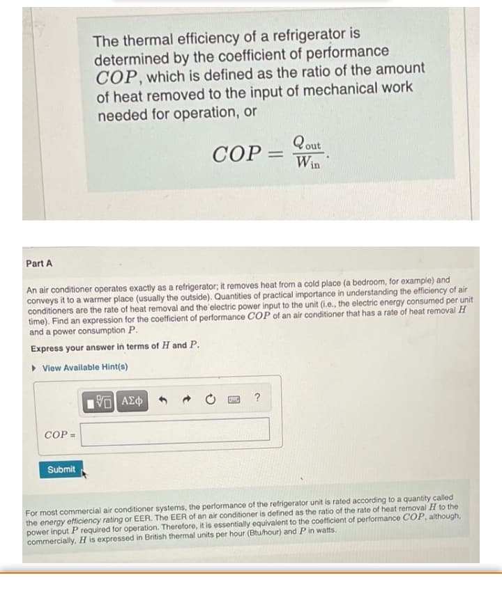 The thermal efficiency of a refrigerator is
determined by the coefficient of performance
COP, which is defined as the ratio of the amount
of heat removed to the input of mechanical work
needed for operation, or
Qout
COP = Win
СОР.
%3D
Part A
An air conditioner operates exactly as a refrigerator; it removes heat from a cold place (a bedroom, for example) and
conveys it to a warmer place (usually the outside). Quantities of practical importance in understanding the efficiency of air
conditioners are the rate of heat removal and the electric power input to the unit (i.e., the electric energy consumed per unit
time). Find an expression for the coefficient of performance COP of an air conditioner that has a rate of heat removal H
and a power consumption P.
Express your answer in terms of H and P.
• View Available Hint(s)
?
COP =
Submit
For most commercial air conditioner systems, the performance of the refrigerator unit is rated according to a quantity called
the energy efficiency rating or EER. The EER of an air conditioner is defined as the ratio of the rate of heat removal H to the
power input P required for operation. Therefore, it is essentially equivalent to the coefficient of performance COP, although,
commercially, H is expressed in British thermal units per hour (Btu/hour) and P in watts.
