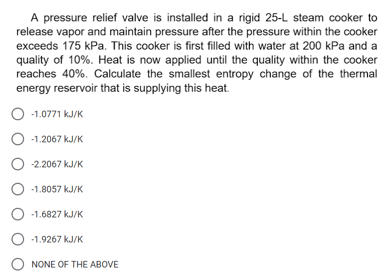 A pressure relief valve is installed in a rigid 25-L steam cooker to
release vapor and maintain pressure after the pressure within the cooker
exceeds 175 kPa. This cooker is first filled with water at 200 kPa and a
quality of 10%. Heat is now applied until the quality within the cooker
reaches 40%. Calculate the smallest entropy change of the thermal
energy reservoir that is supplying this heat.
-1.0771 kJ/K
-1.2067 kJ/K
-2.2067 kJ/K
-1.8057 kJ/K
-1.6827 kJ/K
-1.9267 kJ/K
O NONE OF THE ABOVE
