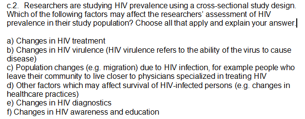 c.2. Researchers are studying HIV prevalence using a cross-sectional study design.
Which of the following factors may affect the researchers' assessment of HIV
prevalence in their study population? Choose all that apply and explain your answer.
a) Changes in HIV treatment
b) Changes in HIV virulence (HIV virulence refers to the ability of the virus to cause
disease)
c) Population changes (e.g. migration) due to HIV infection, for example people who
leave their community to live closer to physicians specialized in treating HIV
d) Other factors which may affect survival of HIV-infected persons (e.g. changes in
healthcare practices)
e) Changes in HIV diagnostics
f) Changes in HIV awareness and education
