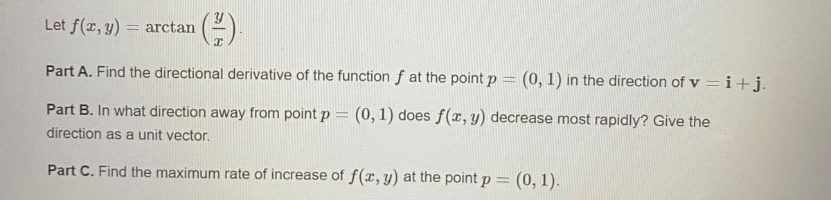 Let f(x, y) = arctan
Part A. Find the directional derivative of the function f at the point p = (0, 1) in the direction of v = i+j.
Part B. In what direction away from point p = (0, 1) does f(x, y) decrease most rapidly? Give the
direction as a unit vector.
Part C. Find the maximum rate of increase of f(x, y) at the point p =
(0,1).
