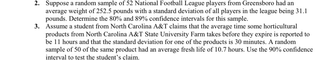 2. Suppose a random sample of 52 National Football League players from Greensboro had an
average weight of 252.5 pounds with a standard deviation of all players in the league being 31.1
pounds. Determine the 80% and 89% confidence intervals for this sample.
3. Assume a student from North Carolina A&T claims that the average time some horticultural
products from North Carolina A&T State University Farm takes before they expire is reported to
be 11 hours and that the standard deviation for one of the products is 30 minutes. A random
sample of 50 of the same product had an average fresh life of 10.7 hours. Use the 90% confidence
interval to test the student's claim.