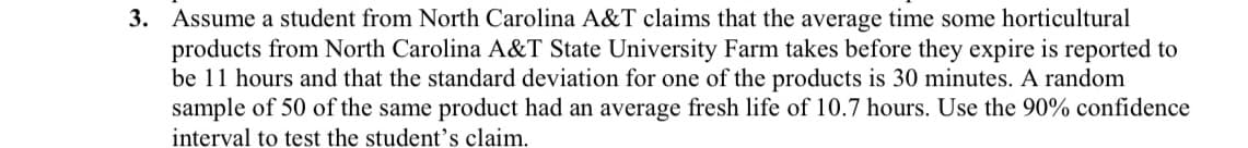 3. Assume a student from North Carolina A&T claims that the average time some horticultural
products from North Carolina A&T State University Farm takes before they expire is reported to
be 11 hours and that the standard deviation for one of the products is 30 minutes. A random
sample of 50 of the same product had an average fresh life of 10.7 hours. Use the 90% confidence
interval to test the student's claim.