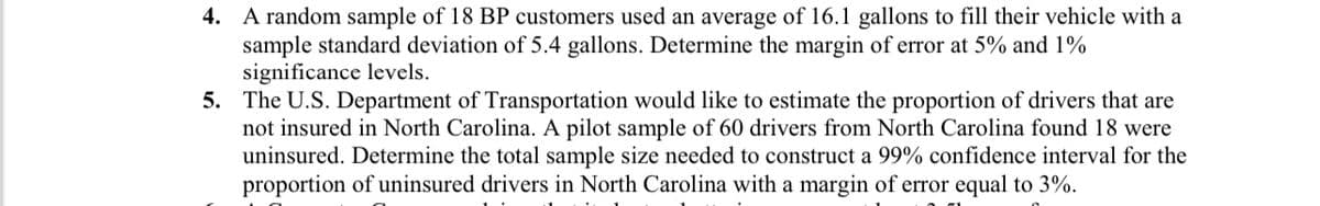 4. A random sample of 18 BP customers used an average of 16.1 gallons to fill their vehicle with a
sample standard deviation of 5.4 gallons. Determine the margin of error at 5% and 1%
significance levels.
5. The U.S. Department of Transportation would like to estimate the proportion of drivers that are
not insured in North Carolina. A pilot sample of 60 drivers from North Carolina found 18 were
uninsured. Determine the total sample size needed to construct a 99% confidence interval for the
proportion of uninsured drivers in North Carolina with a margin of error equal to 3%.