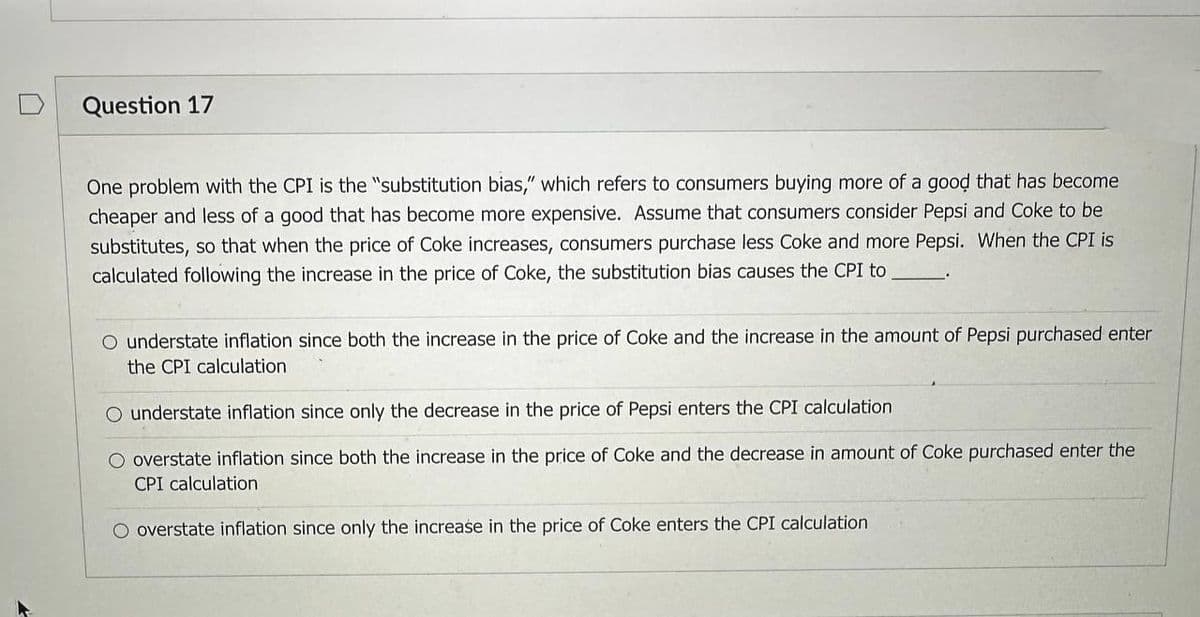 Question 17
One problem with the CPI is the "substitution bias," which refers to consumers buying more of a good that has become
cheaper and less of a good that has become more expensive. Assume that consumers consider Pepsi and Coke to be
substitutes, so that when the price of Coke increases, consumers purchase less Coke and more Pepsi. When the CPI is
calculated following the increase in the price of Coke, the substitution bias causes the CPI to
O understate inflation since both the increase in the price of Coke and the increase in the amount of Pepsi purchased enter
the CPI calculation
O understate inflation since only the decrease in the price of Pepsi enters the CPI calculation
O overstate inflation since both the increase in the price of Coke and the decrease in amount of Coke purchased enter the
CPI calculation
overstate inflation since only the increase in the price of Coke enters the CPI calculation