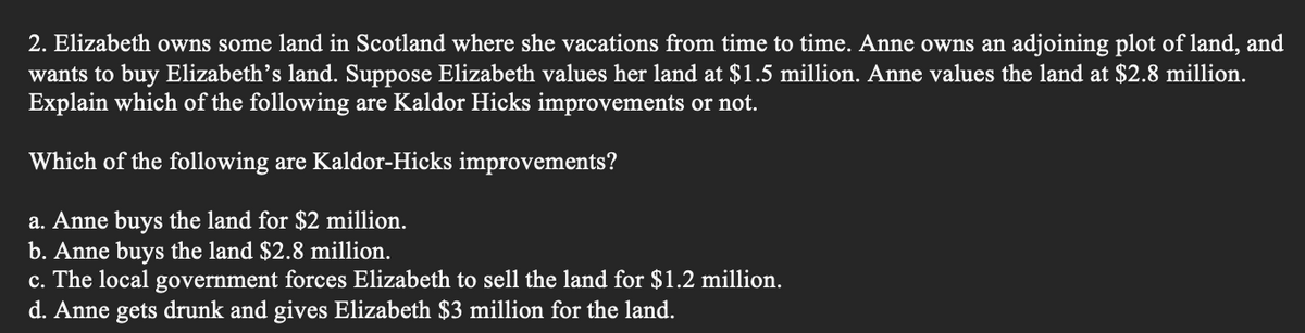2. Elizabeth owns some land in Scotland where she vacations from time to time. Anne owns an adjoining plot of land, and
wants to buy Elizabeth's land. Suppose Elizabeth values her land at $1.5 million. Anne values the land at $2.8 million.
Explain which of the following are Kaldor Hicks improvements or not.
Which of the following are Kaldor-Hicks improvements?
a. Anne buys the land for $2 million.
b. Anne buys the land $2.8 million.
c. The local government forces Elizabeth to sell the land for $1.2 million.
d. Anne gets drunk and gives Elizabeth $3 million for the land.